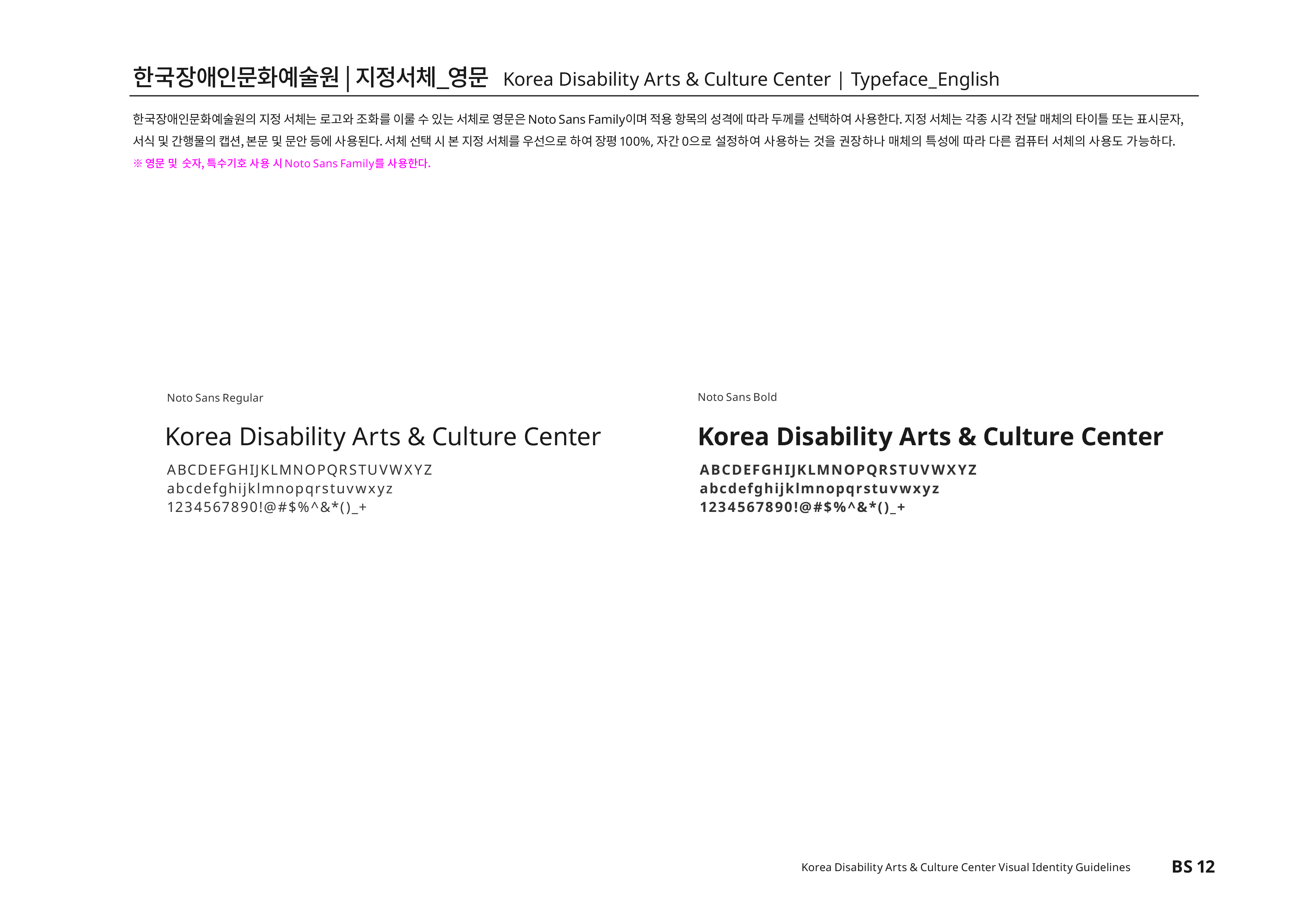 한국장애인문화예술원|지정서체_영문 Korea Disability Atrs & Culture Center | Typeface_English 한국장애인문화예술원의 지정 서체는 로고타입과 조화를 이룰 수 있는 서체로 영문은 Noto Sans CJK Family이며 적용 항목의 성격에 따라 두께를 선택하여 사용한다. 지정 서체는 각종 시각 전달 매체의 타이틀 또는 표시문자,서식 및 간행물의 캡션,본문 및 문안 등에 사용된다.서체 선택 시 본 지정 서체를 우선으로 하며 장평100%,자간 0으로 설정하여 사용하는 것을 권장하나 매체의 특성에 따라 다른 컴퓨터 서체의 사용도 가능하다.
※ 영문 및 숫사,특수기호 사용 시 Noto Sans Family를 사용한다.